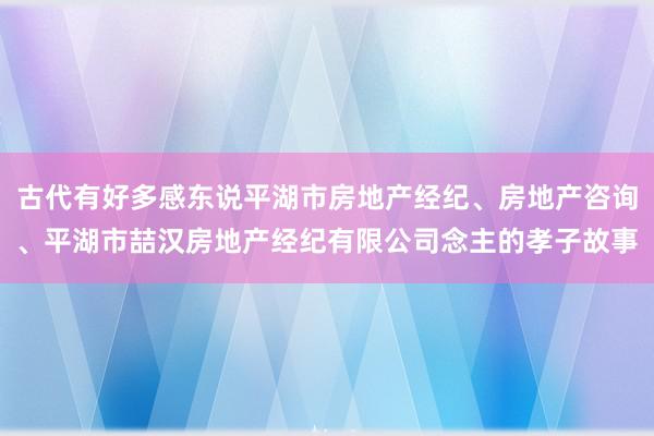 古代有好多感东说平湖市房地产经纪、房地产咨询、平湖市喆汉房地产经纪有限公司念主的孝子故事