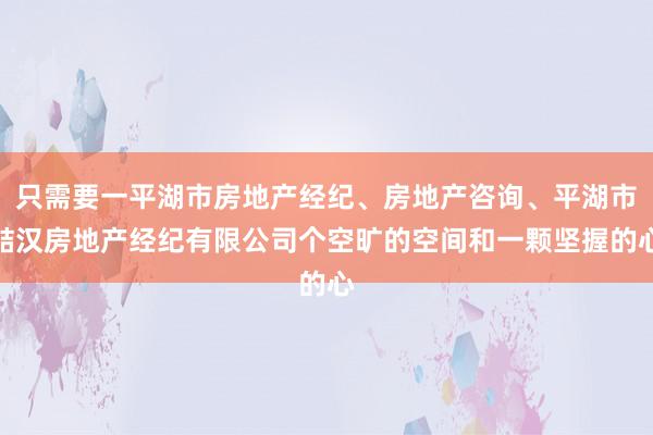 只需要一平湖市房地产经纪、房地产咨询、平湖市喆汉房地产经纪有限公司个空旷的空间和一颗坚握的心