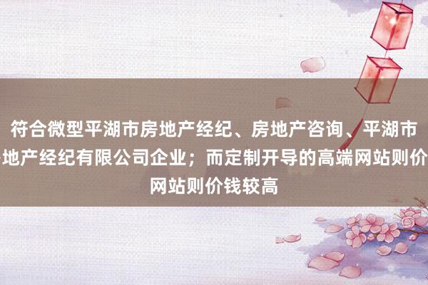 符合微型平湖市房地产经纪、房地产咨询、平湖市喆汉房地产经纪有限公司企业；而定制开导的高端网站则价钱较高